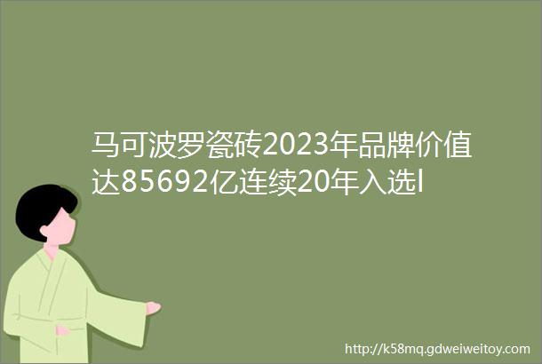 马可波罗瓷砖2023年品牌价值达85692亿连续20年入选ldquo中国500最具价值品牌rdquo